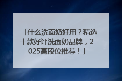 什么洗面奶好用？精选十款好评洗面奶品牌，2025高段位推荐！