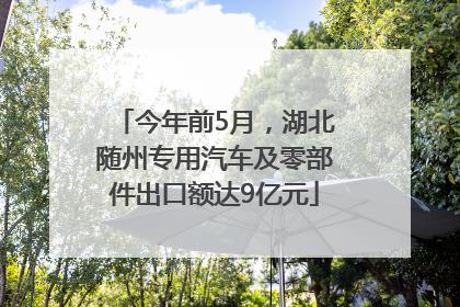 今年前5月，湖北随州专用汽车及零部件出口额达9亿元