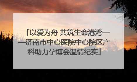 以爱为舟 共筑生命港湾——济南市中心医院中心院区产科助力孕博会温情纪实