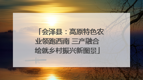 会泽县：高原特色农业领跑西南 三产融合绘就乡村振兴新图景