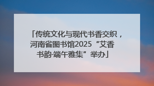 传统文化与现代书香交织，河南省图书馆2025“艾香书韵·端午雅集”举办