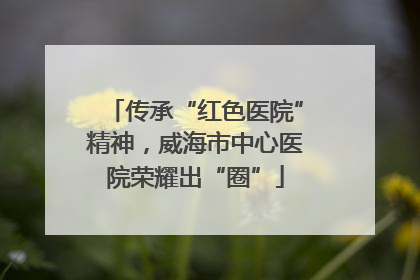 传承“红色医院”精神，威海市中心医院荣耀出“圈”