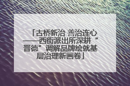 古桥新治 善治连心——西街派出所深耕“晋德”调解品牌绘就基层治理新画卷