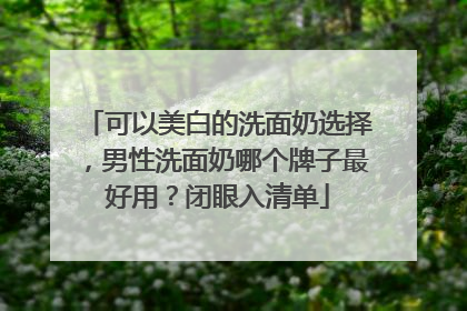 可以美白的洗面奶选择，男性洗面奶哪个牌子最好用？闭眼入清单