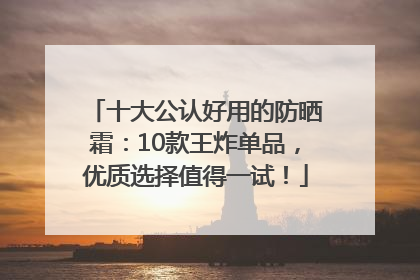十大公认好用的防晒霜：10款王炸单品，优质选择值得一试！