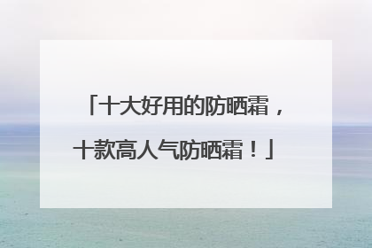 十大好用的防晒霜，十款高人气防晒霜！