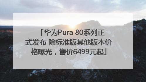 华为Pura 80系列正式发布 除标准版其他版本价格曝光，售价6499元起