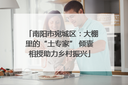 南阳市宛城区：大棚里的“土专家” 倾囊相授助力乡村振兴