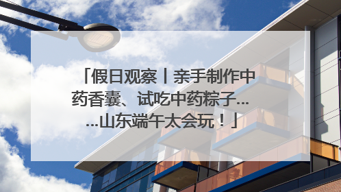 假日观察丨亲手制作中药香囊、试吃中药粽子……山东端午太会玩！