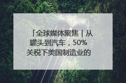 全球媒体聚焦｜从罐头到汽车，50%关税下美国制造业的“生死劫”
