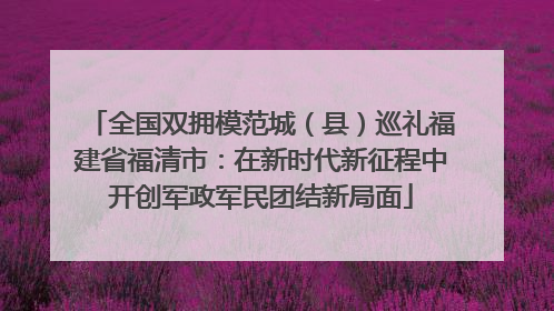 全国双拥模范城（县）巡礼福建省福清市：在新时代新征程中开创军政军民团结新局面