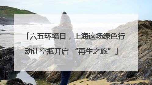 六五环境日，上海这场绿色行动让空瓶开启 “再生之旅”