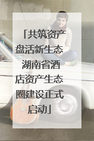 共筑资产盘活新生态 湖南省酒店资产生态圈建设正式启动