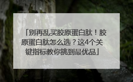 别再乱买胶原蛋白肽！胶原蛋白肽怎么选？这4个关键指标教你挑到最优品