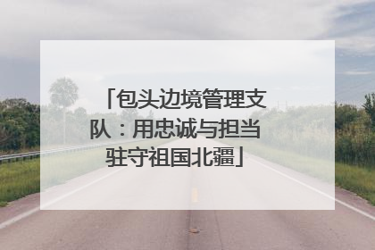 包头边境管理支队：用忠诚与担当驻守祖国北疆
