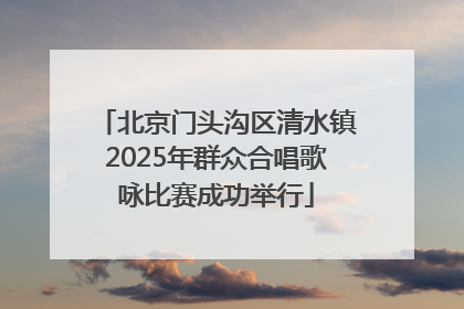 北京门头沟区清水镇2025年群众合唱歌咏比赛成功举行