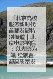 北京高校服务新时代首都发展特别报道｜北京电影学院：以光影为笔 绘就首都高质量发展新画卷