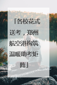 各校花式送考，郑州航空港构筑温暖助考矩阵