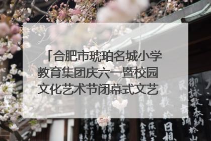 合肥市琥珀名城小学教育集团庆六一暨校园文化艺术节闭幕式文艺汇演圆满举行