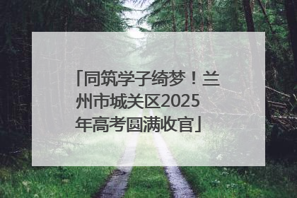 同筑学子绮梦！兰州市城关区2025年高考圆满收官