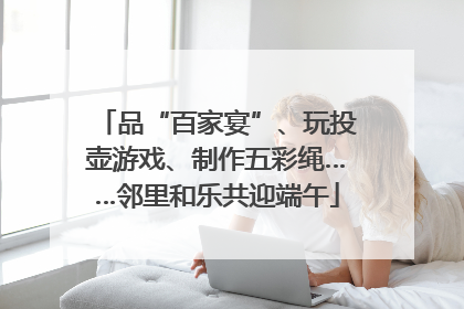 品“百家宴”、玩投壶游戏、制作五彩绳……邻里和乐共迎端午