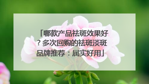 哪款产品祛斑效果好？多次回购的祛斑淡斑品牌推荐：属实好用