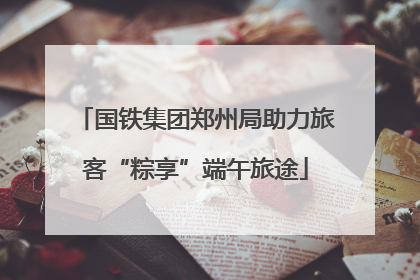 国铁集团郑州局助力旅客“粽享”端午旅途