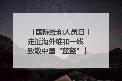 国际维和人员日丨走近海外维和一线 致敬中国“蓝盔”
