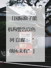 国际原子能机构警告以色列 以媒：“前所未有”