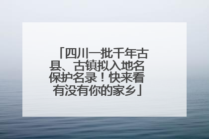 四川一批千年古县、古镇拟入地名保护名录！快来看有没有你的家乡