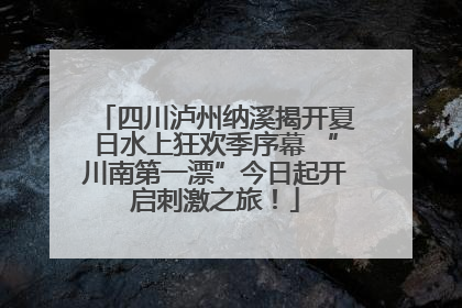 四川泸州纳溪揭开夏日水上狂欢季序幕 “川南第一漂”今日起开启刺激之旅！