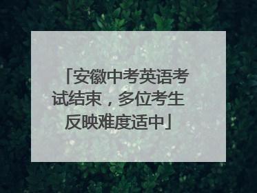 安徽中考英语考试结束，多位考生反映难度适中