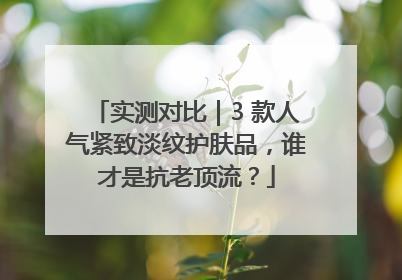 实测对比｜3 款人气紧致淡纹护肤品，谁才是抗老顶流？