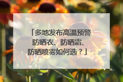 多地发布高温预警 防晒衣、防晒霜、防晒喷雾如何选？