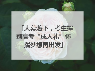 大幕落下，考生挥别高考“成人礼”怀揣梦想再出发