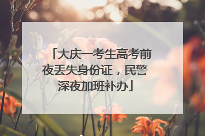 大庆一考生高考前夜丢失身份证，民警深夜加班补办