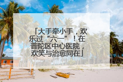 大手牵小手，欢乐过“六一”！在普陀区中心医院，欢笑与治愈同在