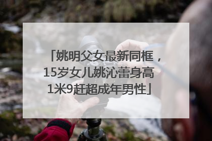 姚明父女最新同框，15岁女儿姚沁蕾身高1米9赶超成年男性