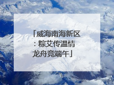 威海南海新区：粽艾传温情 龙舟竞端午