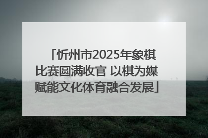 忻州市2025年象棋比赛圆满收官 以棋为媒赋能文化体育融合发展