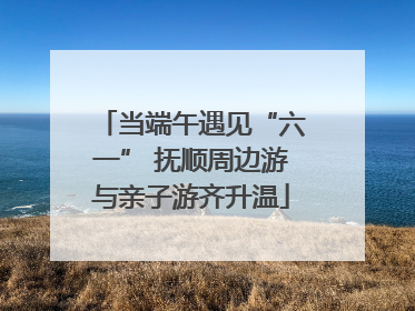 当端午遇见“六一” 抚顺周边游与亲子游齐升温