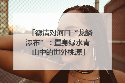 德清对河口“龙鳞瀑布”：置身绿水青山中的世外桃源