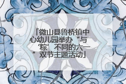微山县鲁桥镇中心幼儿园举办“与‘粽’不同的六一”双节主题活动
