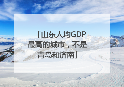 山东人均GDP最高的城市，不是青岛和济南