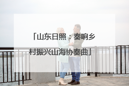 山东日照：奏响乡村振兴山海协奏曲