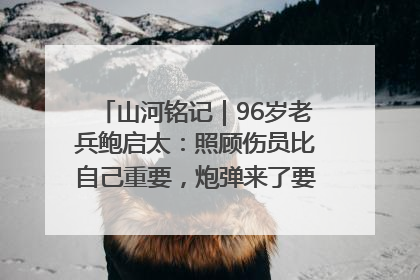 山河铭记｜96岁老兵鲍启太：照顾伤员比自己重要，炮弹来了要趴在他们身上