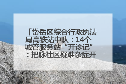 岱岳区综合行政执法局高铁站中队：14个城管服务站“开诊记”：把脉社区疑难杂症开出治理良方
