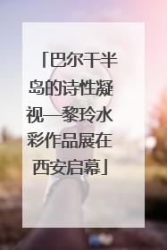 巴尔干半岛的诗性凝视—黎玲水彩作品展在西安启幕