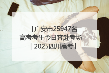 广安市25947名高考考生今日奔赴考场｜2025四川高考