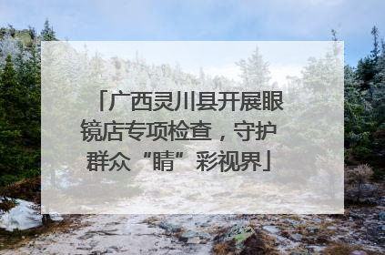 广西灵川县开展眼镜店专项检查，守护群众“睛”彩视界